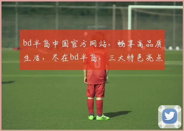 bd半岛中国官方网站，畅享高品质生活，尽在bd半岛，三大特色亮点，不容错过