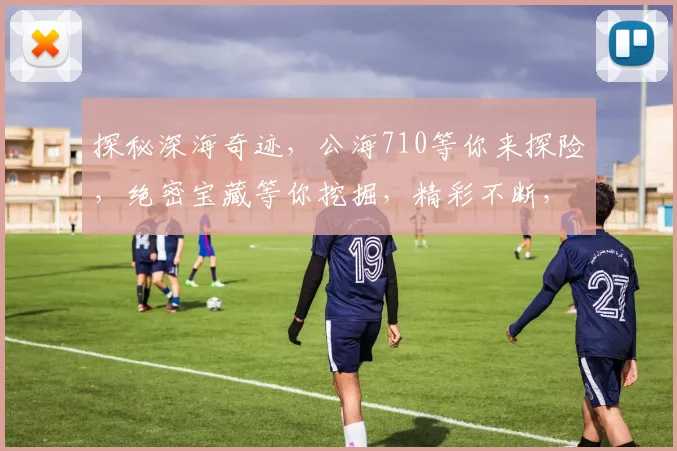 探秘深海奇迹，公海710等你来探险，绝密宝藏等你挖掘，精彩不断，不容错过