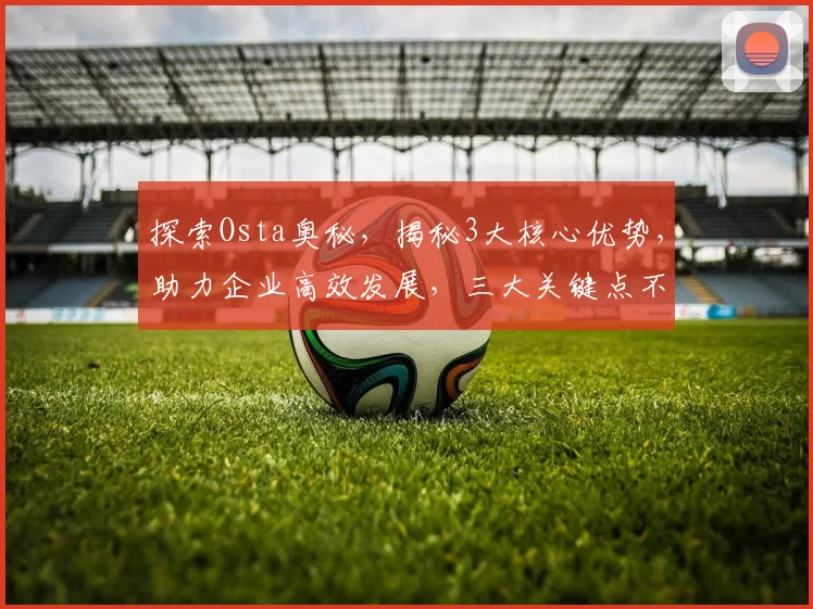 探索Osta奥秘，揭秘3大核心优势，助力企业高效发展，三大关键点不容错过