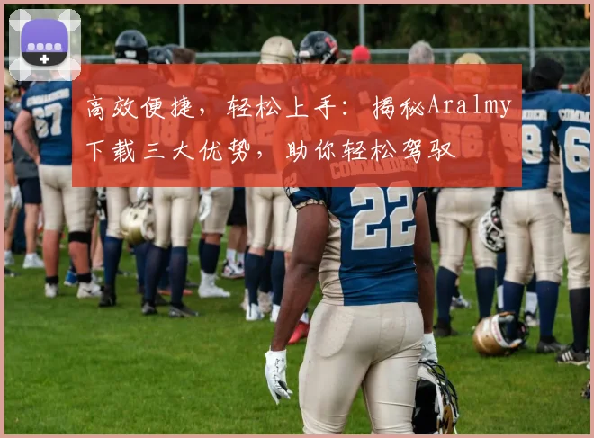 高效便捷，轻松上手：揭秘Aralmy下载三大优势，助你轻松驾驭