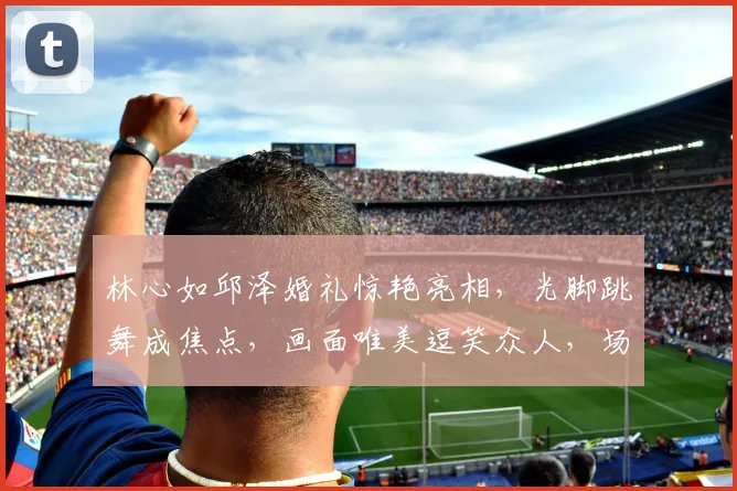 林心如邱泽婚礼惊艳亮相，光脚跳舞成焦点，画面唯美逗笑众人，场面温馨逗逗逗
