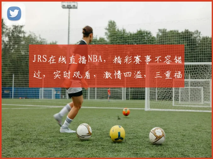 JRS在线直播NBA，精彩赛事不容错过，实时观看，激情四溢，三重福利等你来